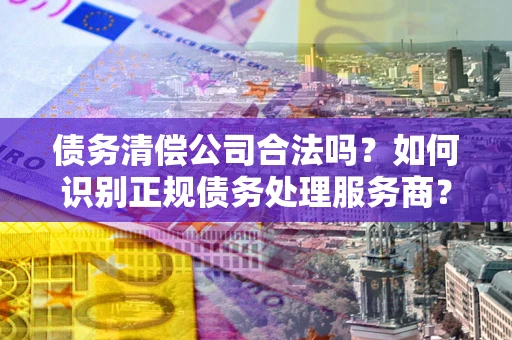 济南债务清偿公司合法吗？如何识别正规债务处理服务商？