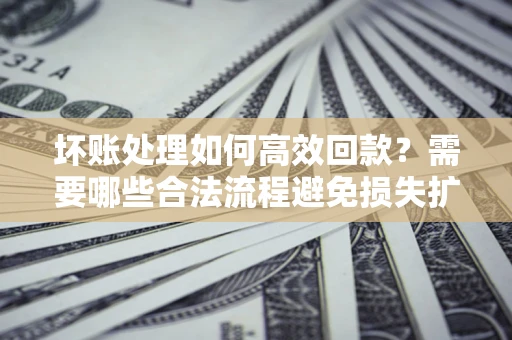 济南坏账处理如何高效回款？需要哪些合法流程避免损失扩大？