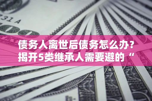 济南债务人离世后债务怎么办？揭开5类继承人需要避的“坑”
