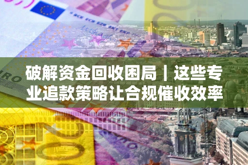 济南破解资金回收困局｜这些专业追款策略让合规催收效率翻倍