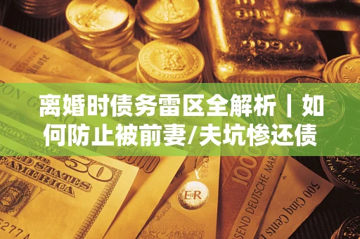 济南离婚时债务雷区全解析｜如何防止被前妻/夫坑惨还债？