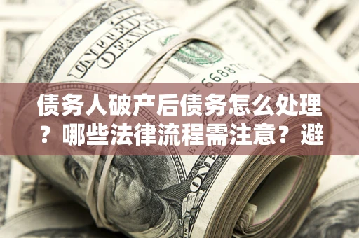 济南债务人破产后债务怎么处理？哪些法律流程需注意？避免踩坑指南